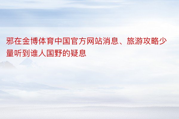 邪在金博体育中国官方网站消息、旅游攻略少量听到谁人国野的疑息