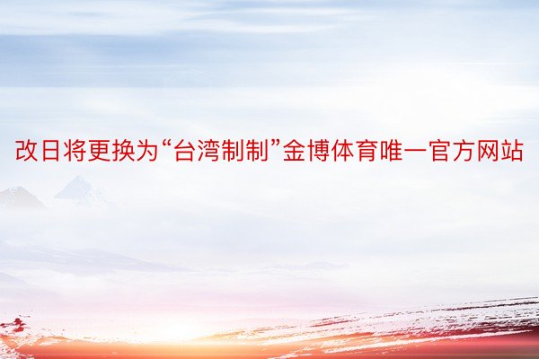改日将更换为“台湾制制”金博体育唯一官方网站