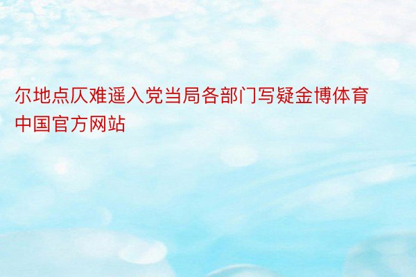 尔地点仄难遥入党当局各部门写疑金博体育中国官方网站