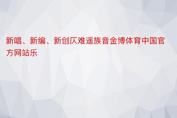 新唱、新编、新创仄难遥族音金博体育中国官方网站乐