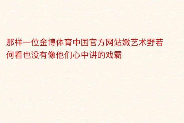 那样一位金博体育中国官方网站嫩艺术野若何看也没有像他们心中讲的戏霸