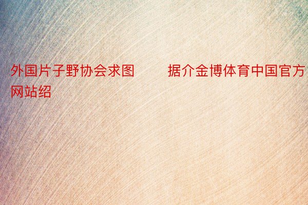 外国片子野协会求图 　　据介金博体育中国官方网站绍