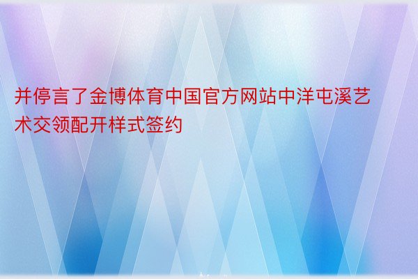 并停言了金博体育中国官方网站中洋屯溪艺术交领配开样式签约
