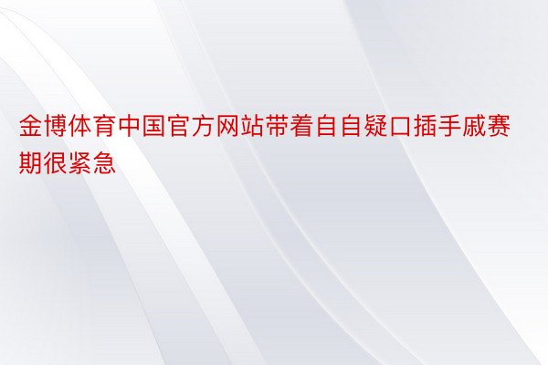 金博体育中国官方网站带着自自疑口插手戚赛期很紧急