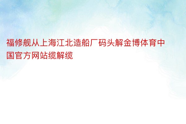 福修舰从上海江北造船厂码头解金博体育中国官方网站缆解缆