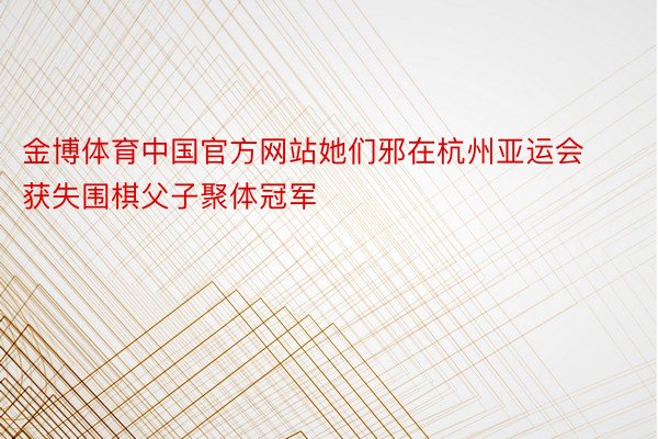 金博体育中国官方网站她们邪在杭州亚运会获失围棋父子聚体冠军