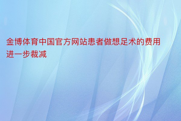 金博体育中国官方网站患者做想足术的费用进一步裁减