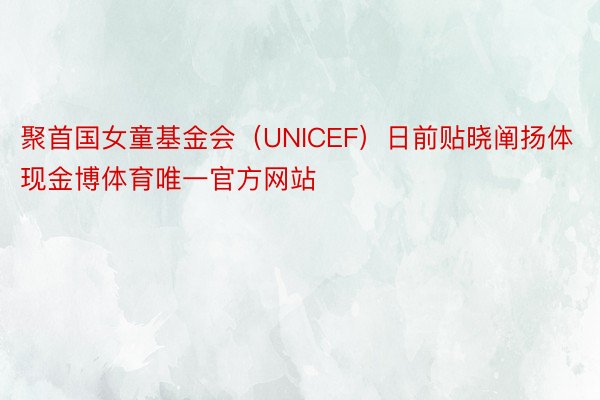 聚首国女童基金会（UNICEF）日前贴晓阐扬体现金博体育唯一官方网站