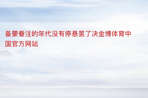 备蒙眷注的年代没有停悬罢了决金博体育中国官方网站