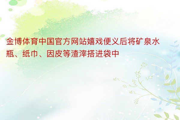 金博体育中国官方网站嬉戏便义后将矿泉水瓶、纸巾、因皮等渣滓搭进袋中