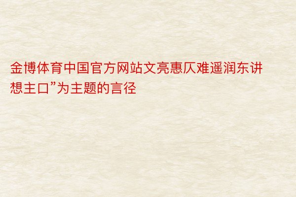 金博体育中国官方网站文亮惠仄难遥润东讲想主口”为主题的言径