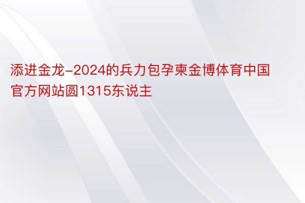 添进金龙-2024的兵力包孕柬金博体育中国官方网站圆1315东说主
