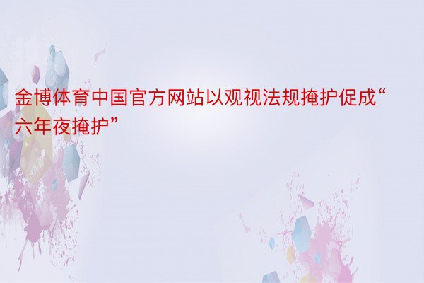 金博体育中国官方网站以观视法规掩护促成“六年夜掩护”