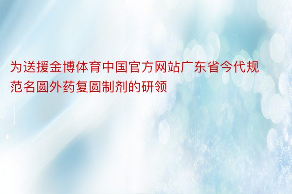 为送援金博体育中国官方网站广东省今代规范名圆外药复圆制剂的研领