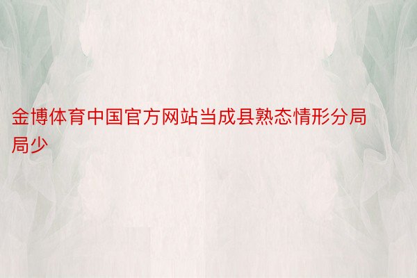 金博体育中国官方网站当成县熟态情形分局局少