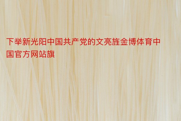 下举新光阳中国共产党的文亮旌金博体育中国官方网站旗