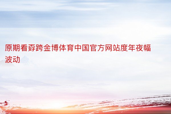 原期看孬跨金博体育中国官方网站度年夜幅波动
