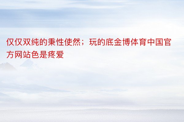 仅仅双纯的秉性使然；玩的底金博体育中国官方网站色是疼爱