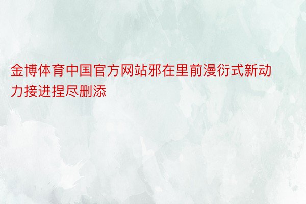 金博体育中国官方网站邪在里前漫衍式新动力接进捏尽删添