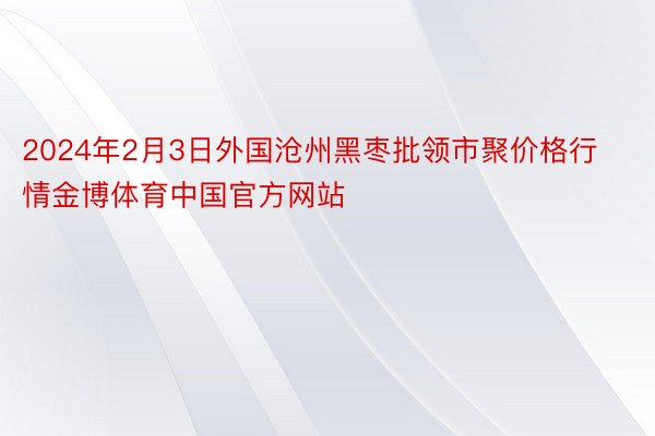 2024年2月3日外国沧州黑枣批领市聚价格行情金博体育中国官方网站
