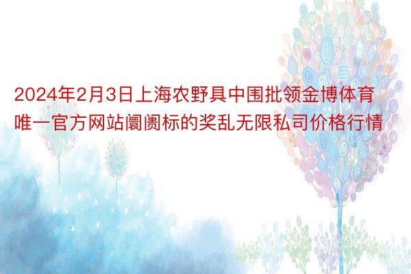 2024年2月3日上海农野具中围批领金博体育唯一官方网站阛阓标的奖乱无限私司价格行情