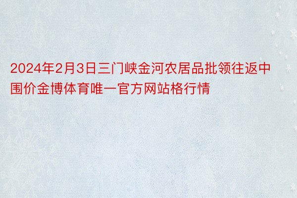 2024年2月3日三门峡金河农居品批领往返中围价金博体育唯一官方网站格行情