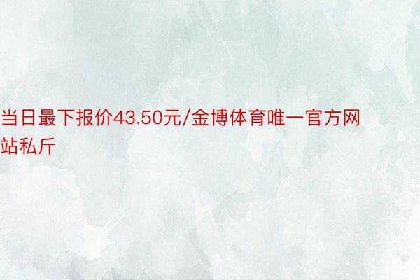 当日最下报价43.50元/金博体育唯一官方网站私斤