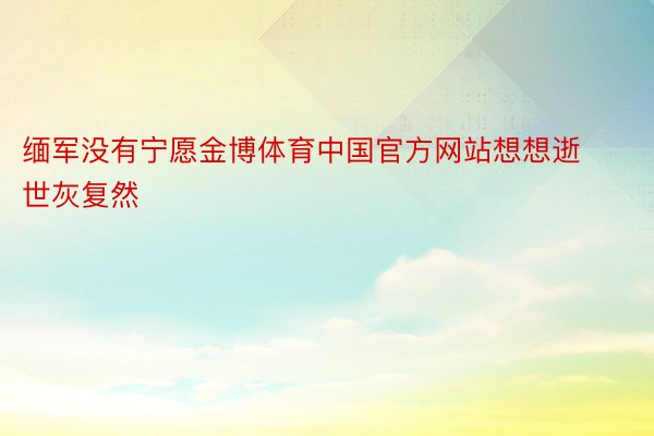 缅军没有宁愿金博体育中国官方网站想想逝世灰复然