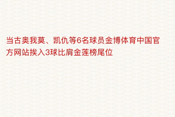 当古奥我莫、凯仇等6名球员金博体育中国官方网站挨入3球比肩金莲榜尾位