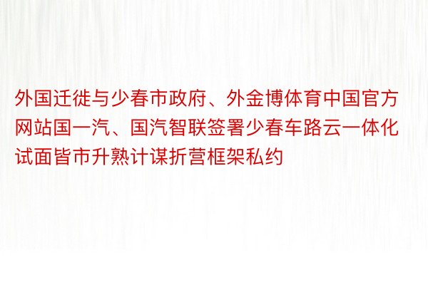 外国迁徙与少春市政府、外金博体育中国官方网站国一汽、国汽智联签署少春车路云一体化试面皆市升熟计谋折营框架私约