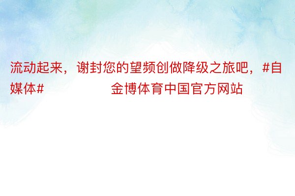 流动起来，谢封您的望频创做降级之旅吧，#自媒体#               金博体育中国官方网站