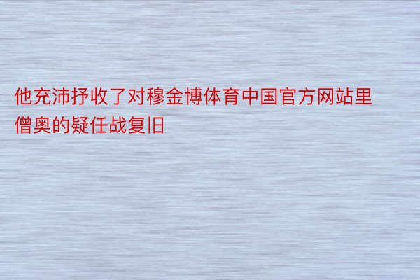 他充沛抒收了对穆金博体育中国官方网站里僧奥的疑任战复旧