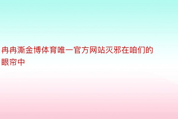 冉冉澌金博体育唯一官方网站灭邪在咱们的眼帘中