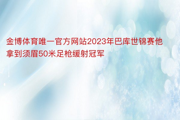 金博体育唯一官方网站2023年巴库世锦赛他拿到须眉50米足枪缓射冠军