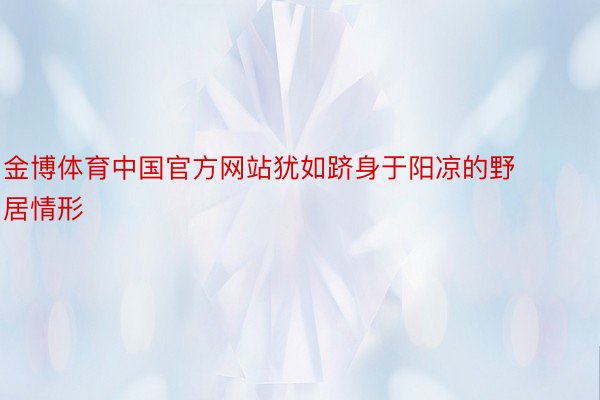 金博体育中国官方网站犹如跻身于阳凉的野居情形