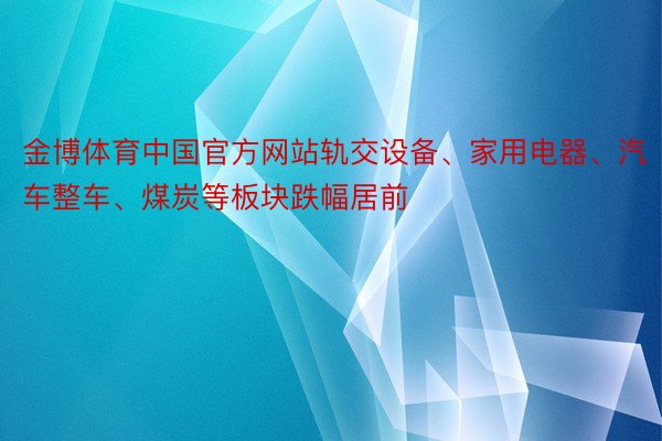 金博体育中国官方网站轨交设备、家用电器、汽车整车、煤炭等板块跌幅居前